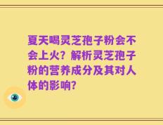 夏天喝灵芝孢子粉会不会上火？解析灵芝孢子粉的营养成分及其对人体的影响？