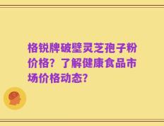 格锐牌破壁灵芝孢子粉价格？了解健康食品市场价格动态？