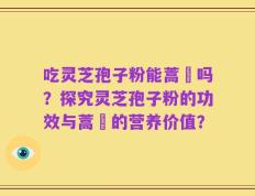 吃灵芝孢子粉能蒿芛吗？探究灵芝孢子粉的功效与蒿芛的营养价值？
