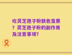 吃灵芝孢子粉肤色变黑？灵芝孢子粉的副作用及注意事项？