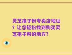 灵芝孢子粉专卖店地址？让您轻松找到购买灵芝孢子粉的地方？