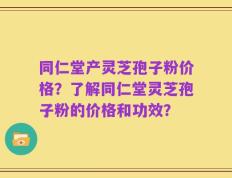 同仁堂产灵芝孢子粉价格？了解同仁堂灵芝孢子粉的价格和功效？
