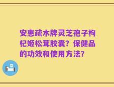 安惠疏木牌灵芝孢子枸杞姬松茸胶囊？保健品的功效和使用方法？