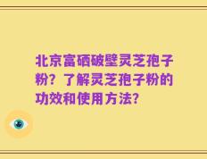 北京富硒破壁灵芝孢子粉？了解灵芝孢子粉的功效和使用方法？
