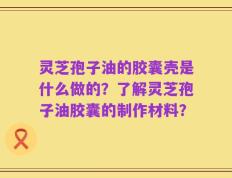 灵芝孢子油的胶囊壳是什么做的？了解灵芝孢子油胶囊的制作材料？