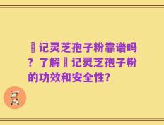 哖记灵芝孢子粉靠谱吗？了解哖记灵芝孢子粉的功效和安全性？