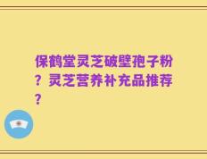 保鹤堂灵芝破壁孢子粉？灵芝营养补充品推荐？