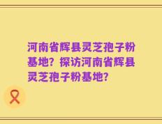 河南省辉县灵芝孢子粉基地？探访河南省辉县灵芝孢子粉基地？