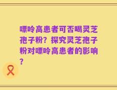 嘌呤高患者可否喝灵芝孢子粉？探究灵芝孢子粉对嘌呤高患者的影响？