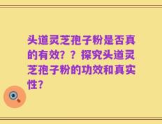 头道灵芝孢子粉是否真的有效？？探究头道灵芝孢子粉的功效和真实性？