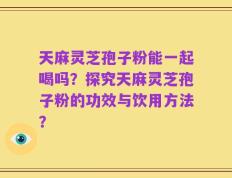 天麻灵芝孢子粉能一起喝吗？探究天麻灵芝孢子粉的功效与饮用方法？