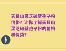 天目山灵芝破壁孢子粉价格？让你了解天目山灵芝破壁孢子粉的价格和优势？