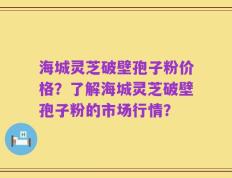 海城灵芝破壁孢子粉价格？了解海城灵芝破壁孢子粉的市场行情？