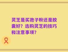 灵芝是买孢子粉还是胶囊好？选购灵芝的技巧和注意事项？