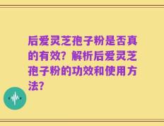 后爱灵芝孢子粉是否真的有效？解析后爱灵芝孢子粉的功效和使用方法？