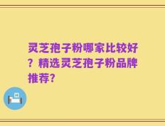 灵芝孢子粉哪家比较好？精选灵芝孢子粉品牌推荐？