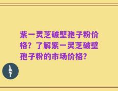 紫一灵芝破壁孢子粉价格？了解紫一灵芝破壁孢子粉的市场价格？