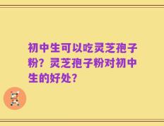 初中生可以吃灵芝孢子粉？灵芝孢子粉对初中生的好处？