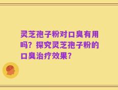 灵芝孢子粉对口臭有用吗？探究灵芝孢子粉的口臭治疗效果？