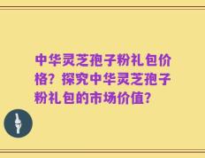 中华灵芝孢子粉礼包价格？探究中华灵芝孢子粉礼包的市场价值？