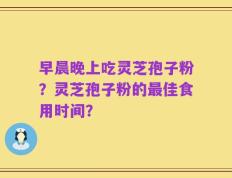 早晨晚上吃灵芝孢子粉？灵芝孢子粉的最佳食用时间？