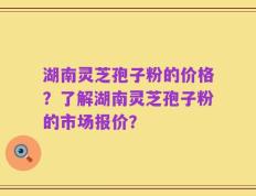 湖南灵芝孢子粉的价格？了解湖南灵芝孢子粉的市场报价？