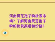 河南灵芝孢子粉批发市场？了解河南灵芝孢子粉的批发渠道和价格？