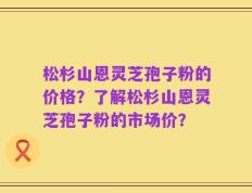 松杉山恩灵芝孢子粉的价格？了解松杉山恩灵芝孢子粉的市场价？