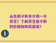 山东孢子粉多少钱一斤灵芝？了解灵芝孢子粉的价格和购买渠道？