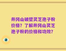 井冈山破壁灵芝孢子粉价格？了解井冈山灵芝孢子粉的价格和功效？