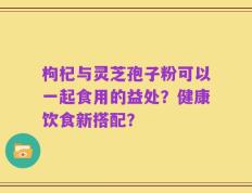 枸杞与灵芝孢子粉可以一起食用的益处？健康饮食新搭配？