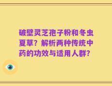 破壁灵芝孢子粉和冬虫夏草？解析两种传统中药的功效与适用人群？