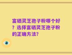 富硒灵芝孢子粉哪个好？选择富硒灵芝孢子粉的正确方法？