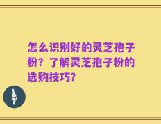 怎么识别好的灵芝孢子粉？了解灵芝孢子粉的选购技巧？
