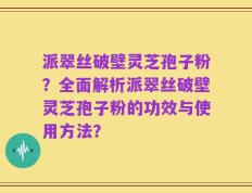 派翠丝破壁灵芝孢子粉？全面解析派翠丝破壁灵芝孢子粉的功效与使用方法？