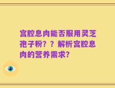 宫腔息肉能否服用灵芝孢子粉？？解析宫腔息肉的营养需求？