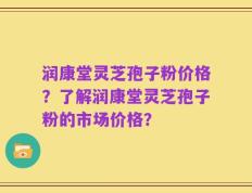 润康堂灵芝孢子粉价格？了解润康堂灵芝孢子粉的市场价格？