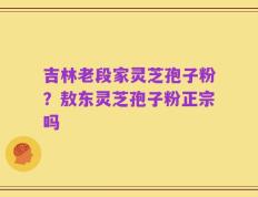 吉林老段家灵芝孢子粉？敖东灵芝孢子粉正宗吗