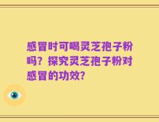 感冒时可喝灵芝孢子粉吗？探究灵芝孢子粉对感冒的功效？