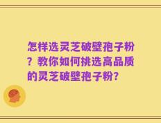 怎样选灵芝破壁孢子粉？教你如何挑选高品质的灵芝破壁孢子粉？