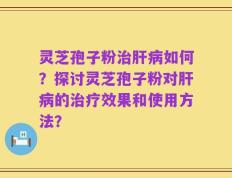 灵芝孢子粉治肝病如何？探讨灵芝孢子粉对肝病的治疗效果和使用方法？