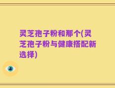 灵芝孢子粉和那个(灵芝孢子粉与健康搭配新选择)