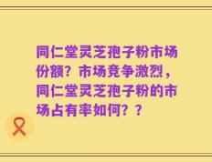 同仁堂灵芝孢子粉市场份额？市场竞争激烈，同仁堂灵芝孢子粉的市场占有率如何？？