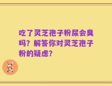吃了灵芝孢子粉尿会臭吗？解答你对灵芝孢子粉的疑虑？