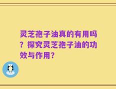 灵芝孢子油真的有用吗？探究灵芝孢子油的功效与作用？