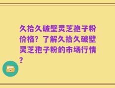 久拾久破壁灵芝孢子粉价格？了解久拾久破壁灵芝孢子粉的市场行情？
