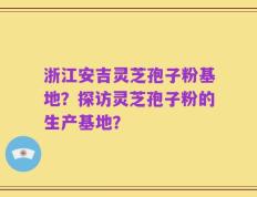浙江安吉灵芝孢子粉基地？探访灵芝孢子粉的生产基地？