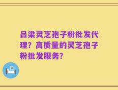 吕梁灵芝孢子粉批发代理？高质量的灵芝孢子粉批发服务？