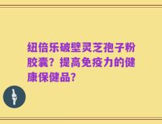 纽倍乐破壁灵芝孢子粉胶囊？提高免疫力的健康保健品？