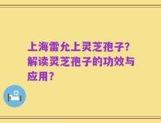 上海雷允上灵芝孢子？解读灵芝孢子的功效与应用？